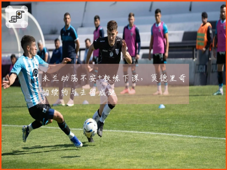 米兰动荡不安+教练下课,莫德里奇的续约与去留成谜
