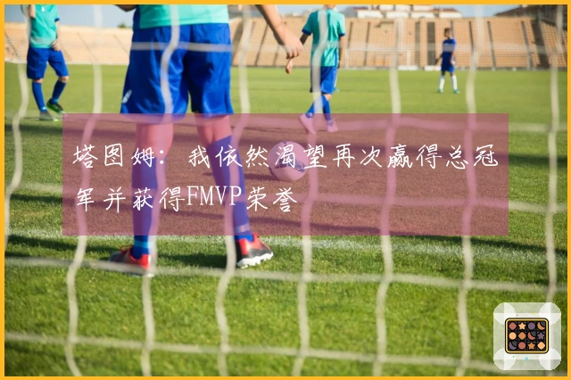 塔图姆：我依然渴望再次赢得总冠军并获得FMVP荣誉